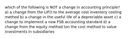 which of the following is NOT a change in accounting principle? a) a change from the LIFO to the average cost inventory costing method b) a change in the useful life of a depreciable asset c) a change to implement a new FSB accounting standard d) a change from the equity method ton the cost method to value investments in subsidiaries