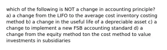 which of the following is NOT a change in accounting principle? a) a change from the LIFO to the average cost inventory costing method b) a change in the useful life of a depreciable asset c) a change to implement a new FSB accounting standard d) a change from the equity method ton the cost method to value investments in subsidiaries