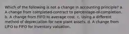 Which of the following is not a change in accounting principle? a. A change from completed-contract to percentage-of-completion. b. A change from FIFO to average cost. c. Using a different method of depreciation for new plant assets. d. A change from LIFO to FIFO for inventory valuation.