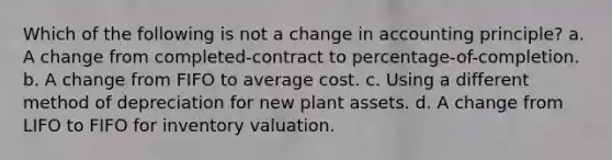 Which of the following is not a change in accounting principle? a. A change from completed-contract to percentage-of-completion. b. A change from FIFO to average cost. c. Using a different method of depreciation for new plant assets. d. A change from LIFO to FIFO for inventory valuation.