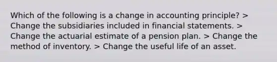 Which of the following is a change in accounting principle? > Change the subsidiaries included in financial statements. > Change the actuarial estimate of a pension plan. > Change the method of inventory. > Change the useful life of an asset.