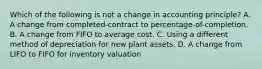 Which of the following is not a change in accounting principle? A. A change from completed-contract to percentage-of-completion. B. A change from FIFO to average cost. C. Using a different method of depreciation for new plant assets. D. A change from LIFO to FIFO for inventory valuation