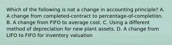 Which of the following is not a change in accounting principle? A. A change from completed-contract to percentage-of-completion. B. A change from FIFO to average cost. C. Using a different method of depreciation for new plant assets. D. A change from LIFO to FIFO for inventory valuation