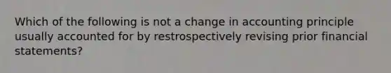 Which of the following is not a change in accounting principle usually accounted for by restrospectively revising prior <a href='https://www.questionai.com/knowledge/kFBJaQCz4b-financial-statements' class='anchor-knowledge'>financial statements</a>?