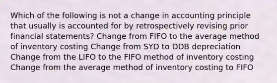 Which of the following is not a change in accounting principle that usually is accounted for by retrospectively revising prior financial statements? Change from FIFO to the average method of inventory costing Change from SYD to DDB depreciation Change from the LIFO to the FIFO method of inventory costing Change from the average method of inventory costing to FIFO