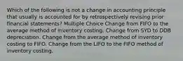 Which of the following is not a change in accounting principle that usually is accounted for by retrospectively revising prior financial statements? Multiple Choice Change from FIFO to the average method of inventory costing. Change from SYD to DDB depreciation. Change from the average method of inventory costing to FIFO. Change from the LIFO to the FIFO method of inventory costing.