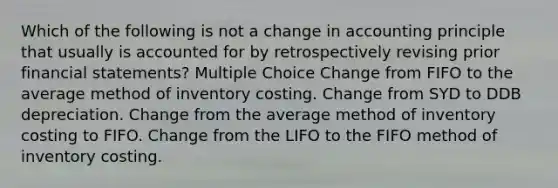 Which of the following is not a change in accounting principle that usually is accounted for by retrospectively revising prior financial statements? Multiple Choice Change from FIFO to the average method of inventory costing. Change from SYD to DDB depreciation. Change from the average method of inventory costing to FIFO. Change from the LIFO to the FIFO method of inventory costing.