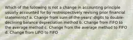 Which of the following is not a change in accounting principle usually accounted for by restrospectively revising prior financial statements? a. Change from sum-of-the-years'-digits to double-declining balance depreciation method b. Change from FIFO to the average method c. Change from the average method to FIFO d. Change from LIFO to FIFO