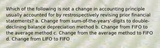 Which of the following is not a change in accounting principle usually accounted for by restrospectively revising prior <a href='https://www.questionai.com/knowledge/kFBJaQCz4b-financial-statements' class='anchor-knowledge'>financial statements</a>? a. Change from sum-of-the-years'-digits to double-declining balance depreciation method b. Change from FIFO to the average method c. Change from the average method to FIFO d. Change from LIFO to FIFO