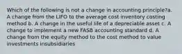 Which of the following is not a change in accounting principle?a. A change from the LIFO to the average cost inventory costing method b. A change in the useful life of a depreciable asset c. A change to implement a new FASB accounting standard d. A change from the equity method to the cost method to value investments insubsidiaries