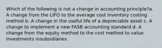 Which of the following is not a change in accounting principle?a. A change from the LIFO to the average cost inventory costing method b. A change in the useful life of a depreciable asset c. A change to implement a new FASB accounting standard d. A change from the equity method to the cost method to value investments insubsidiaries