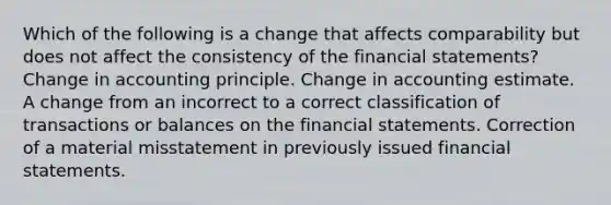 Which of the following is a change that affects comparability but does not affect the consistency of the financial statements? Change in accounting principle. Change in accounting estimate. A change from an incorrect to a correct classification of transactions or balances on the financial statements. Correction of a material misstatement in previously issued financial statements.