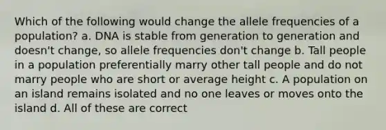 Which of the following would change the allele frequencies of a population? a. DNA is stable from generation to generation and doesn't change, so allele frequencies don't change b. Tall people in a population preferentially marry other tall people and do not marry people who are short or average height c. A population on an island remains isolated and no one leaves or moves onto the island d. All of these are correct