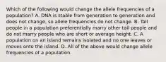 Which of the following would change the allele frequencies of a population? A. DNA is stable from generation to generation and does not change, so allele frequencies do not change. B. Tall people in a population preferentially marry other tall people and do not marry people who are short or average height. C. A population on an island remains isolated and no one leaves or moves onto the island. D. All of the above would change allele frequencies of a population.