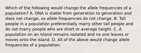 Which of the following would change the allele frequencies of a population? A. DNA is stable from generation to generation and does not change, so allele frequencies do not change. B. Tall people in a population preferentially marry other tall people and do not marry people who are short or average height. C. A population on an island remains isolated and no one leaves or moves onto the island. D. All of the above would change allele frequencies of a population.