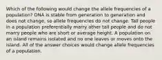 Which of the following would change the allele frequencies of a population? DNA is stable from generation to generation and does not change, so allele frequencies do not change. Tall people in a population preferentially marry other tall people and do not marry people who are short or average height. A population on an island remains isolated and no one leaves or moves onto the island. All of the answer choices would change allele frequencies of a population.