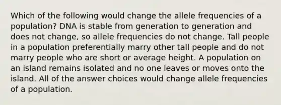 Which of the following would change the allele frequencies of a population? DNA is stable from generation to generation and does not change, so allele frequencies do not change. Tall people in a population preferentially marry other tall people and do not marry people who are short or average height. A population on an island remains isolated and no one leaves or moves onto the island. All of the answer choices would change allele frequencies of a population.