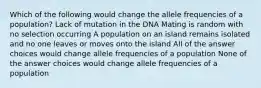 Which of the following would change the allele frequencies of a population? Lack of mutation in the DNA Mating is random with no selection occurring A population on an island remains isolated and no one leaves or moves onto the island All of the answer choices would change allele frequencies of a population None of the answer choices would change allele frequencies of a population