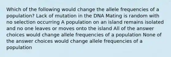 Which of the following would change the allele frequencies of a population? Lack of mutation in the DNA Mating is random with no selection occurring A population on an island remains isolated and no one leaves or moves onto the island All of the answer choices would change allele frequencies of a population None of the answer choices would change allele frequencies of a population