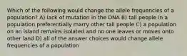 Which of the following would change the allele frequencies of a population? A) lack of mutation in the DNA B) tall people in a population preferentially marry other tall people C) a population on an island remains isolated and no one leaves or moves onto other land D) all of the answer choices would change allele frequencies of a population