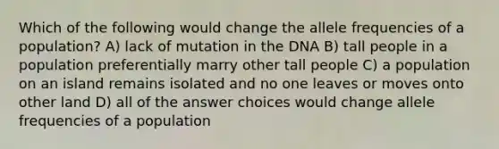 Which of the following would change the allele frequencies of a population? A) lack of mutation in the DNA B) tall people in a population preferentially marry other tall people C) a population on an island remains isolated and no one leaves or moves onto other land D) all of the answer choices would change allele frequencies of a population