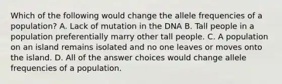 Which of the following would change the allele frequencies of a population? A. Lack of mutation in the DNA B. Tall people in a population preferentially marry other tall people. C. A population on an island remains isolated and no one leaves or moves onto the island. D. All of the answer choices would change allele frequencies of a population.