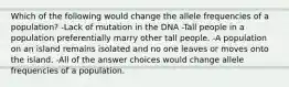 Which of the following would change the allele frequencies of a population? -Lack of mutation in the DNA -Tall people in a population preferentially marry other tall people. -A population on an island remains isolated and no one leaves or moves onto the island. -All of the answer choices would change allele frequencies of a population.