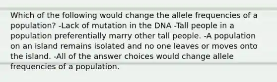 Which of the following would change the allele frequencies of a population? -Lack of mutation in the DNA -Tall people in a population preferentially marry other tall people. -A population on an island remains isolated and no one leaves or moves onto the island. -All of the answer choices would change allele frequencies of a population.