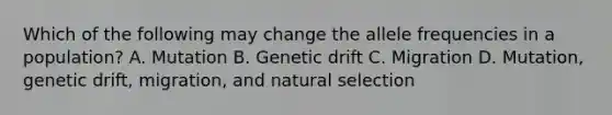 Which of the following may change the allele frequencies in a population? A. Mutation B. Genetic drift C. Migration D. Mutation, genetic drift, migration, and natural selection