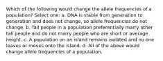 Which of the following would change the allele frequencies of a population? Select one: a. DNA is stable from generation to generation and does not change, so allele frequencies do not change. b. Tall people in a population preferentially marry other tall people and do not marry people who are short or average height. c. A population on an island remains isolated and no one leaves or moves onto the island. d. All of the above would change allele frequencies of a population.