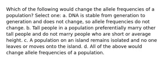 Which of the following would change the allele frequencies of a population? Select one: a. DNA is stable from generation to generation and does not change, so allele frequencies do not change. b. Tall people in a population preferentially marry other tall people and do not marry people who are short or average height. c. A population on an island remains isolated and no one leaves or moves onto the island. d. All of the above would change allele frequencies of a population.