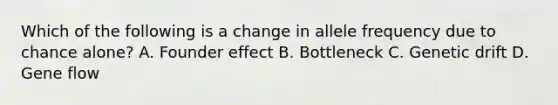 Which of the following is a change in allele frequency due to chance alone? A. Founder effect B. Bottleneck C. Genetic drift D. Gene flow