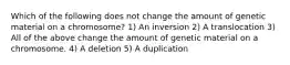 Which of the following does not change the amount of genetic material on a chromosome? 1) An inversion 2) A translocation 3) All of the above change the amount of genetic material on a chromosome. 4) A deletion 5) A duplication