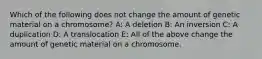 Which of the following does not change the amount of genetic material on a chromosome? A: A deletion B: An inversion C: A duplication D: A translocation E: All of the above change the amount of genetic material on a chromosome.