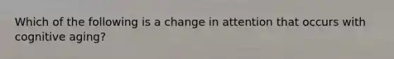 Which of the following is a change in attention that occurs with cognitive aging?