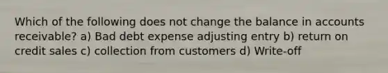 Which of the following does not change the balance in accounts receivable? a) Bad debt expense adjusting entry b) return on credit sales c) collection from customers d) Write-off