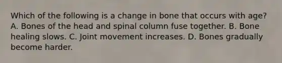 Which of the following is a change in bone that occurs with​ age? A. Bones of the head and spinal column fuse together. B. Bone healing slows. C. Joint movement increases. D. Bones gradually become harder.