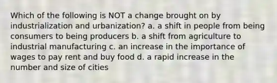 Which of the following is NOT a change brought on by industrialization and urbanization? a. a shift in people from being consumers to being producers b. a shift from agriculture to industrial manufacturing c. an increase in the importance of wages to pay rent and buy food d. a rapid increase in the number and size of cities