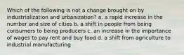 Which of the following is not a change brought on by industrialization and urbanization? a. a rapid increase in the number and size of cities b. a shift in people from being consumers to being producers c. an increase in the importance of wages to pay rent and buy food d. a shift from agriculture to industrial manufacturing