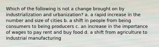 Which of the following is not a change brought on by industrialization and urbanization? a. a rapid increase in the number and size of cities b. a shift in people from being consumers to being producers c. an increase in the importance of wages to pay rent and buy food d. a shift from agriculture to industrial manufacturing