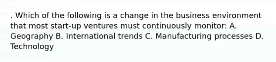 . Which of the following is a change in the business environment that most start-up ventures must continuously monitor: A. Geography B. International trends C. Manufacturing processes D. Technology