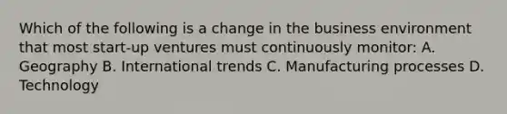 Which of the following is a change in the business environment that most start-up ventures must continuously monitor: A. Geography B. International trends C. Manufacturing processes D. Technology