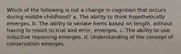 Which of the following is not a change in cognition that occurs during middle childhood? a. The ability to think hypothetically emerges. b. The ability to seriate items based on length, without having to resort to trial and error, emerges. c. The ability to use inductive reasoning emerges. d. Understanding of the concept of conservation emerges.