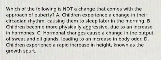 Which of the following is NOT a change that comes with the approach of puberty? A. Children experience a change in their circadian rhythm, causing them to sleep later in the morning. B. Children become more physically aggressive, due to an increase in hormones. C. Hormonal changes cause a change in the output of sweat and oil glands, leading to an increase in body odor. D. Children experience a rapid increase in height, known as the growth spurt.