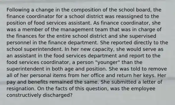 Following a change in the composition of the school board, the finance coordinator for a school district was reassigned to the position of food services assistant. As finance coordinator, she was a member of the management team that was in charge of the finances for the entire school district and she supervised personnel in the finance department. She reported directly to the school superintendent. In her new capacity, she would serve as an assistant in the food services department and report to the food services coordinator, a person "younger" than the superintendent in both age and position. She was told to remove all of her personal items from her office and return her keys. Her pay and benefits remained the same. She submitted a letter of resignation. On the facts of this question, was the employee constructively discharged?