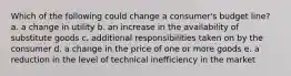 Which of the following could change a consumer's budget line? a. a change in utility b. an increase in the availability of substitute goods c. additional responsibilities taken on by the consumer d. a change in the price of one or more goods e. a reduction in the level of technical inefficiency in the market