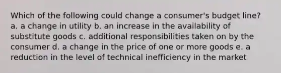 Which of the following could change a consumer's budget line? a. a change in utility b. an increase in the availability of substitute goods c. additional responsibilities taken on by the consumer d. a change in the price of one or more goods e. a reduction in the level of technical inefficiency in the market