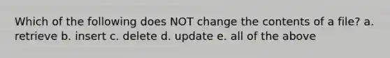 Which of the following does NOT change the contents of a file? a. retrieve b. insert c. delete d. update e. all of the above