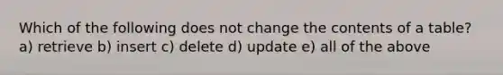 Which of the following does not change the contents of a table? a) retrieve b) insert c) delete d) update e) all of the above