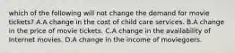 which of the following will not change the demand for movie tickets? A.A change in the cost of child care services. B.A change in the price of movie tickets. C.A change in the availability of Internet movies. D.A change in the income of moviegoers.